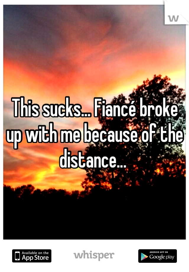 This sucks... Fiancé broke up with me because of the distance... 