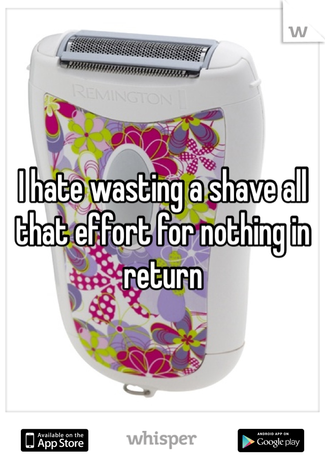 I hate wasting a shave all that effort for nothing in return