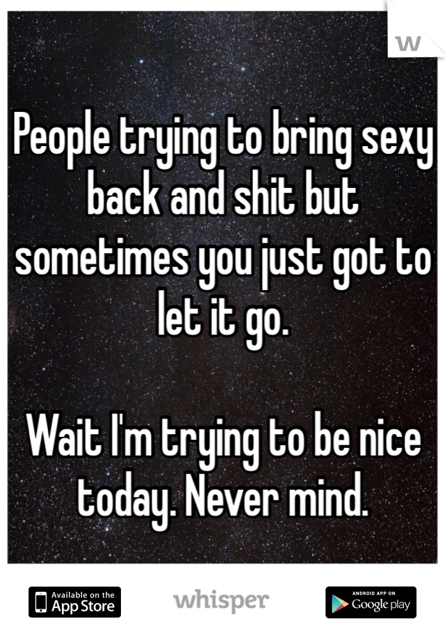People trying to bring sexy back and shit but sometimes you just got to let it go.

Wait I'm trying to be nice today. Never mind. 