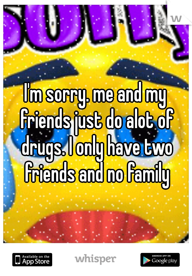 I'm sorry. me and my friends just do alot of drugs. I only have two friends and no family