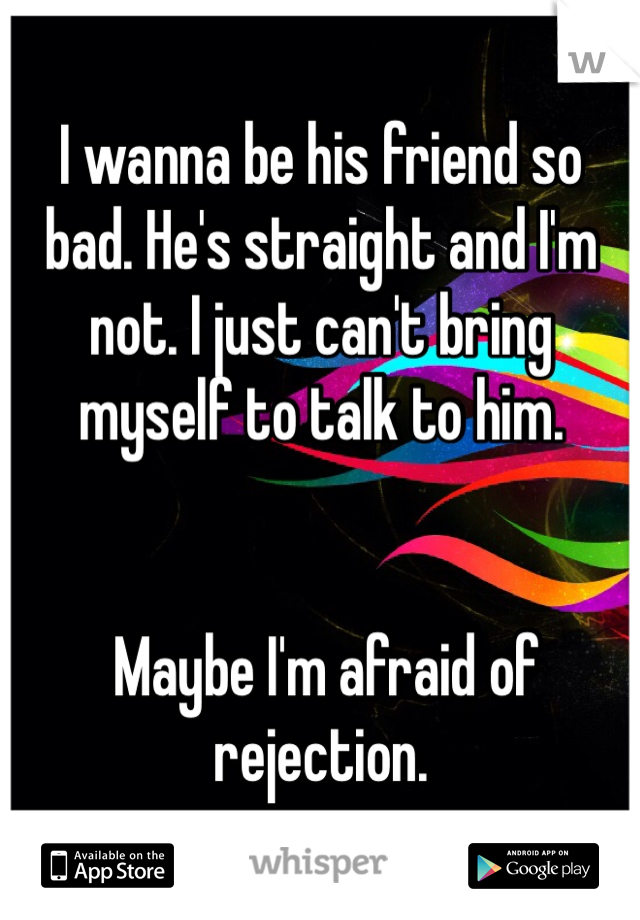 I wanna be his friend so bad. He's straight and I'm not. I just can't bring myself to talk to him.


 Maybe I'm afraid of rejection. 
