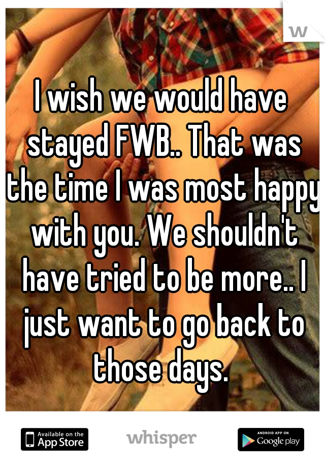 I wish we would have stayed FWB.. That was the time I was most happy with you. We shouldn't have tried to be more.. I just want to go back to those days. 