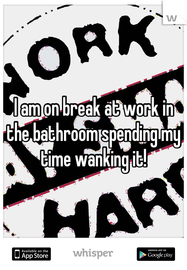 I am on break at work in the bathroom spending my time wanking it!