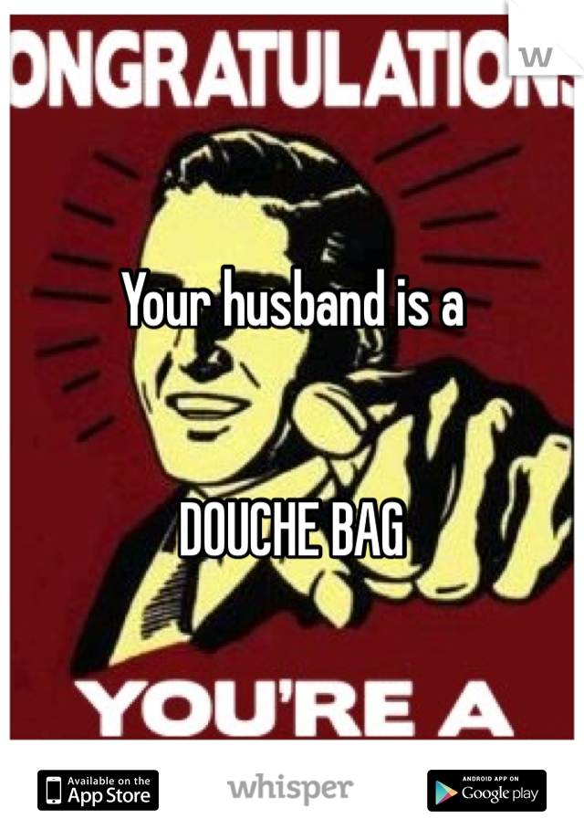 Your husband is a 


DOUCHE BAG