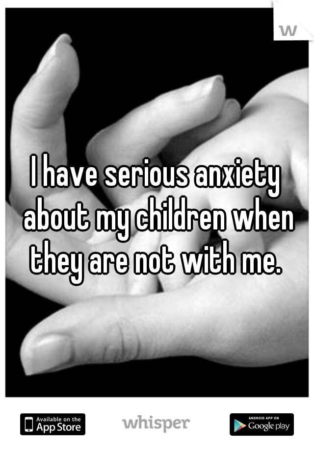 I have serious anxiety about my children when they are not with me. 