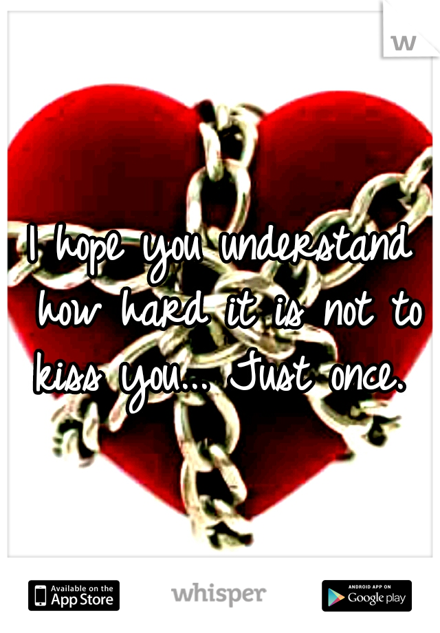 I hope you understand how hard it is not to kiss you... Just once. 