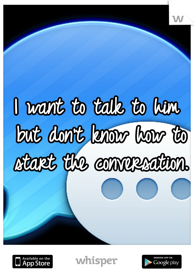 I want to talk to him but don't know how to start the conversation. 