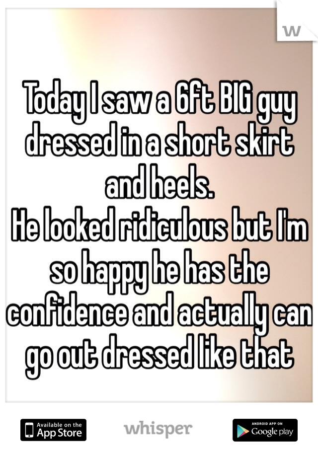 Today I saw a 6ft BIG guy dressed in a short skirt and heels. 
He looked ridiculous but I'm so happy he has the confidence and actually can go out dressed like that 