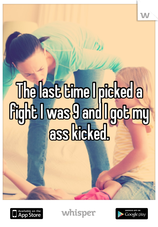 The last time I picked a fight I was 9 and I got my ass kicked. 