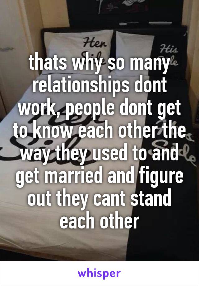 thats why so many relationships dont work, people dont get to know each other the way they used to and get married and figure out they cant stand each other