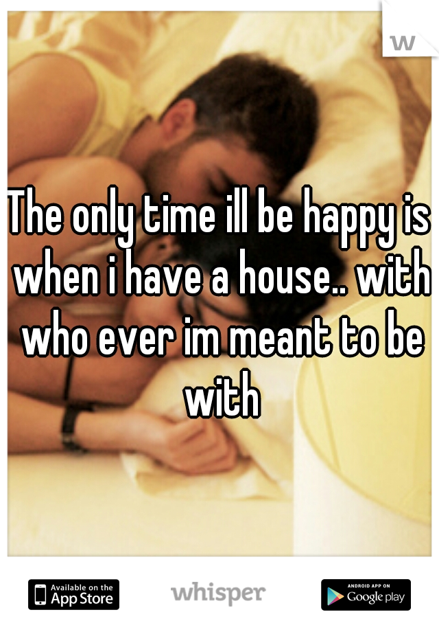 The only time ill be happy is when i have a house.. with who ever im meant to be with