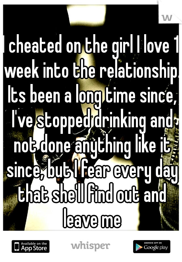 I cheated on the girl I love 1 week into the relationship. Its been a long time since, I've stopped drinking and not done anything like it since, but I fear every day that she'll find out and leave me