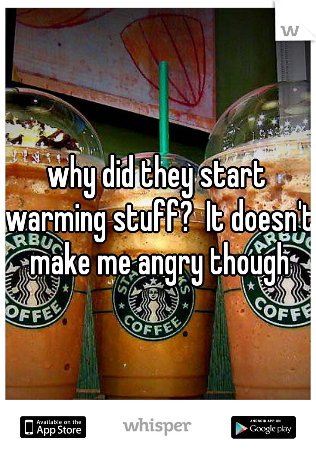 why did they start warming stuff?  It doesn't make me angry though