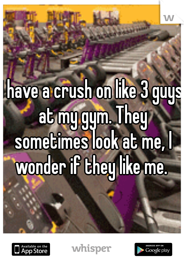 I have a crush on like 3 guys at my gym. They sometimes look at me, I wonder if they like me. 
