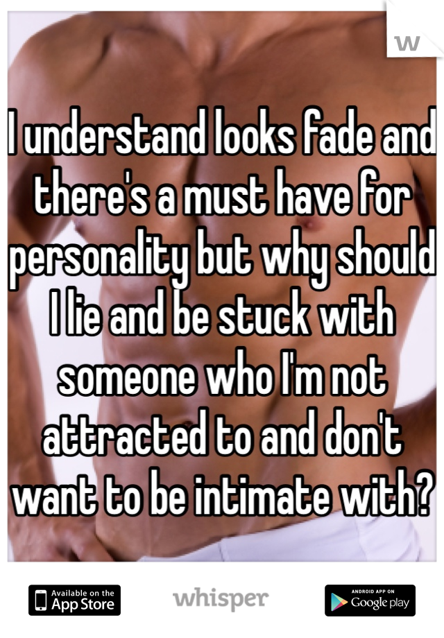 I understand looks fade and there's a must have for personality but why should I lie and be stuck with someone who I'm not attracted to and don't want to be intimate with?