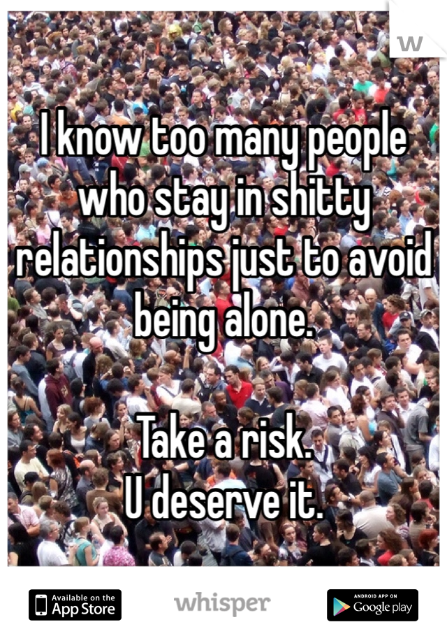 I know too many people who stay in shitty relationships just to avoid being alone. 

Take a risk. 
U deserve it. 