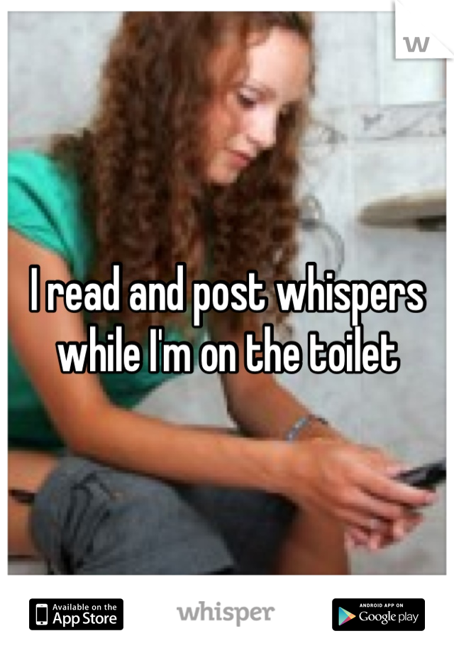 I read and post whispers while I'm on the toilet