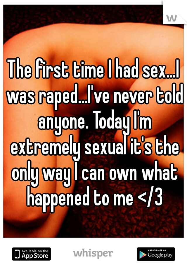 The first time I had sex...I was raped...I've never told anyone. Today I'm extremely sexual it's the only way I can own what happened to me </3