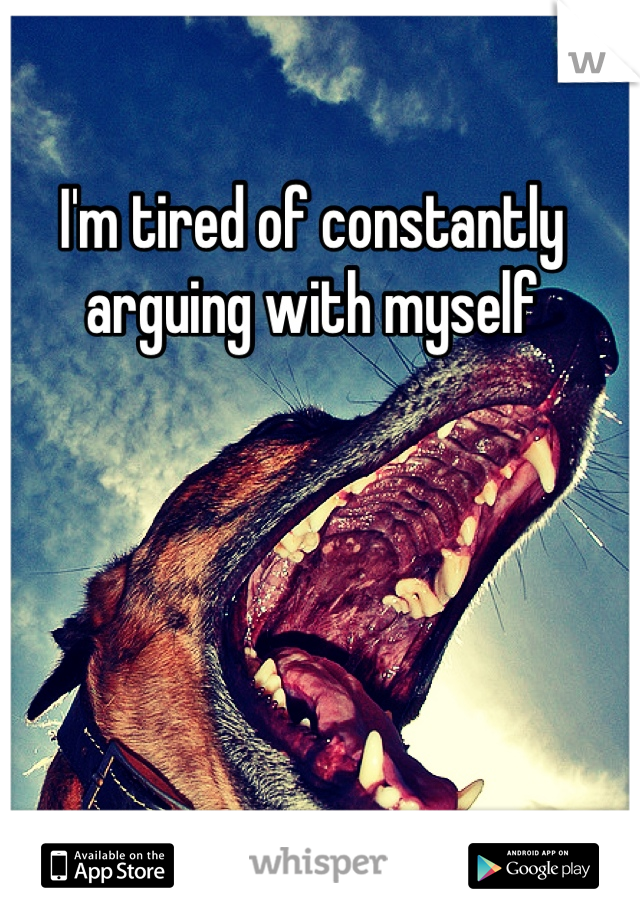 I'm tired of constantly 
arguing with myself