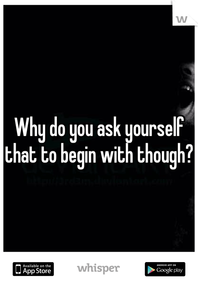 Why do you ask yourself that to begin with though?