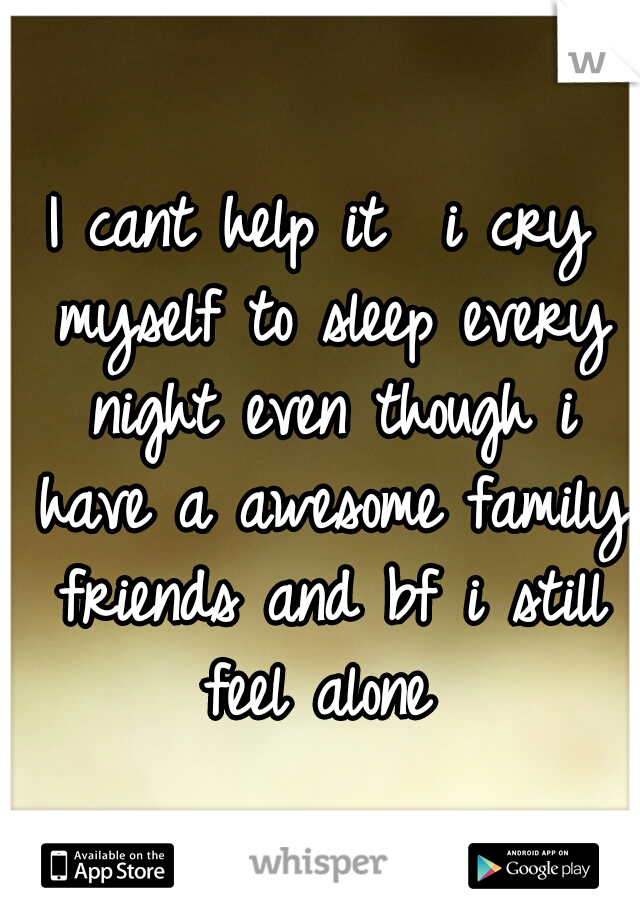 I cant help it  i cry myself to sleep every night even though i have a awesome family friends and bf i still feel alone 