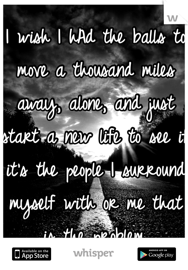 I wish I hAd the balls to move a thousand miles away, alone, and just start a new life to see if it's the people I surround myself with or me that is the problem.