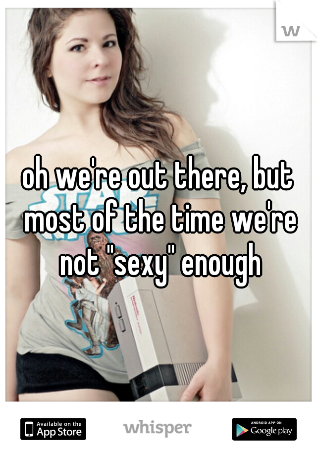 oh we're out there, but most of the time we're not "sexy" enough