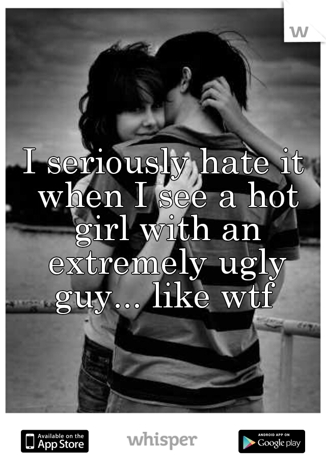 I seriously hate it when I see a hot girl with an extremely ugly guy... like wtf 