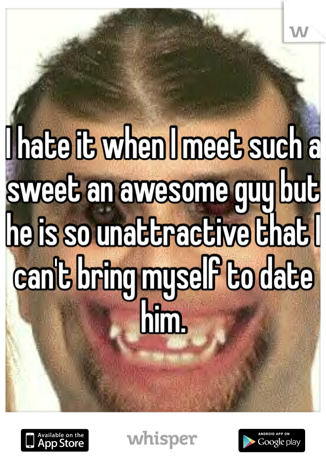 I hate it when I meet such a sweet an awesome guy but he is so unattractive that I can't bring myself to date him. 