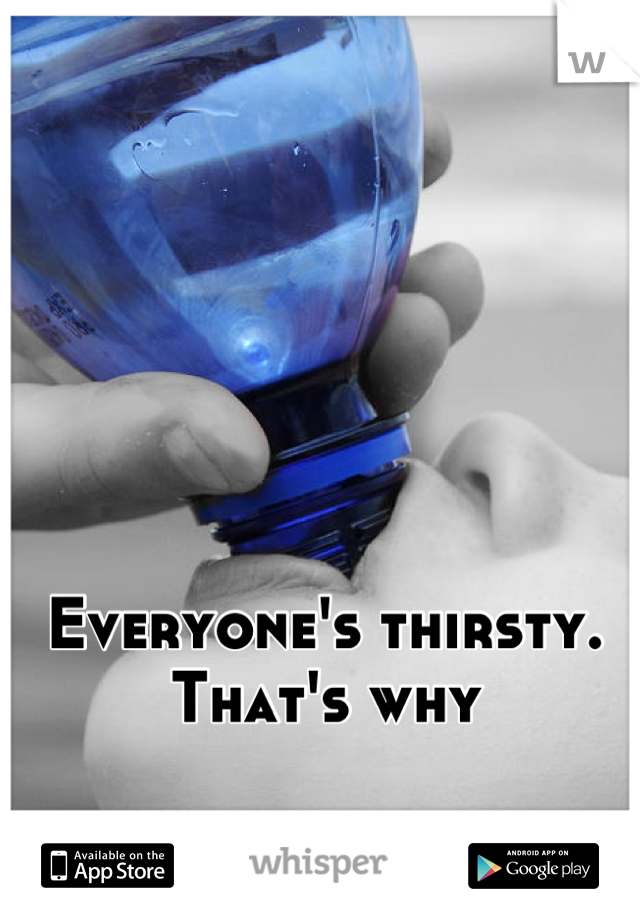 Everyone's thirsty. That's why