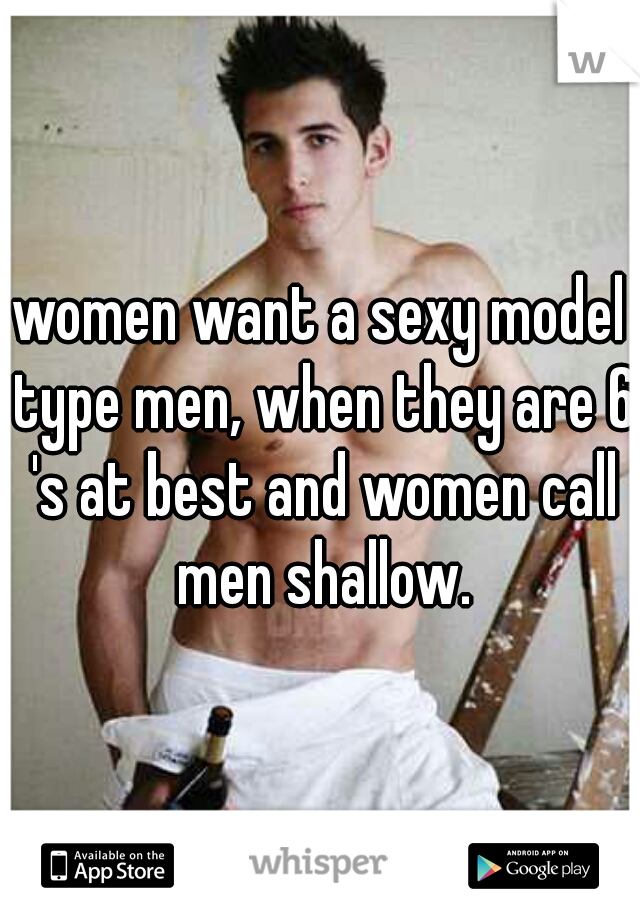 women want a sexy model type men, when they are 6 's at best and women call men shallow.