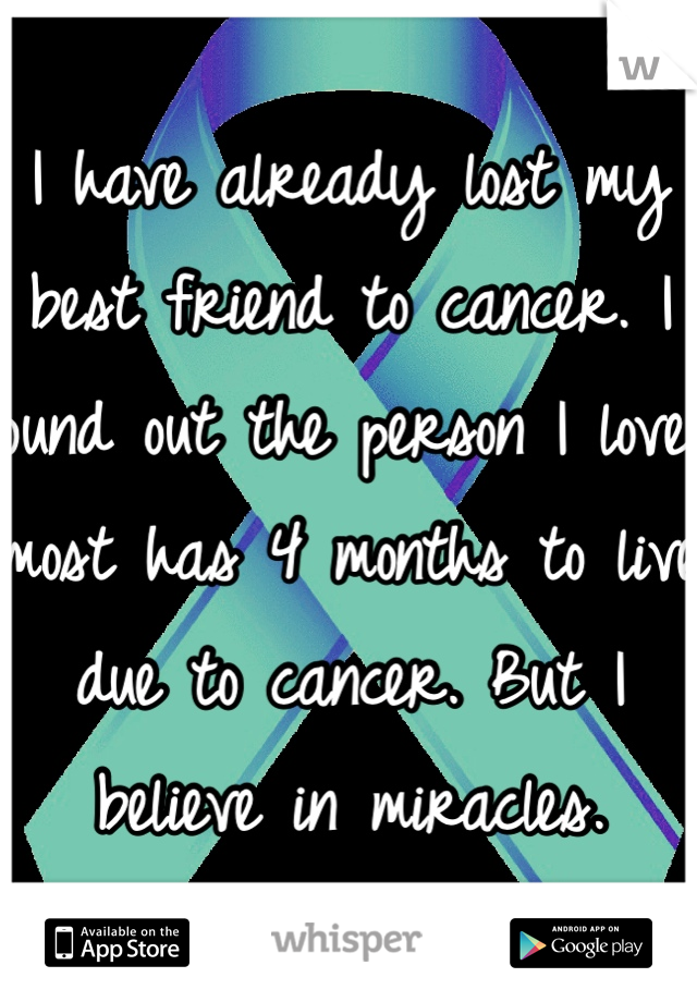 I have already lost my best friend to cancer. I found out the person I love most has 4 months to live due to cancer. But I believe in miracles.  