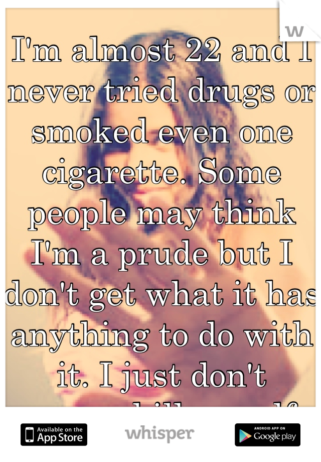 I'm almost 22 and I never tried drugs or smoked even one cigarette. Some people may think I'm a prude but I don't get what it has anything to do with it. I just don't wanna kill myself.