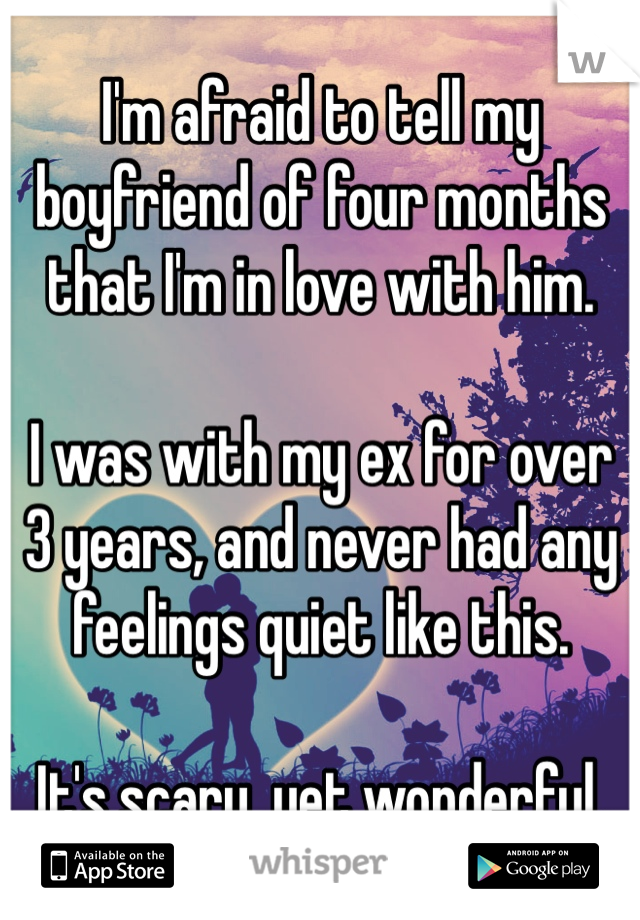 I'm afraid to tell my boyfriend of four months that I'm in love with him. 

I was with my ex for over 3 years, and never had any feelings quiet like this. 

It's scary, yet wonderful.