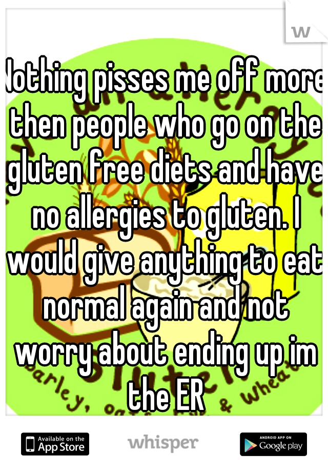 Nothing pisses me off more then people who go on the gluten free diets and have no allergies to gluten. I would give anything to eat normal again and not worry about ending up im the ER