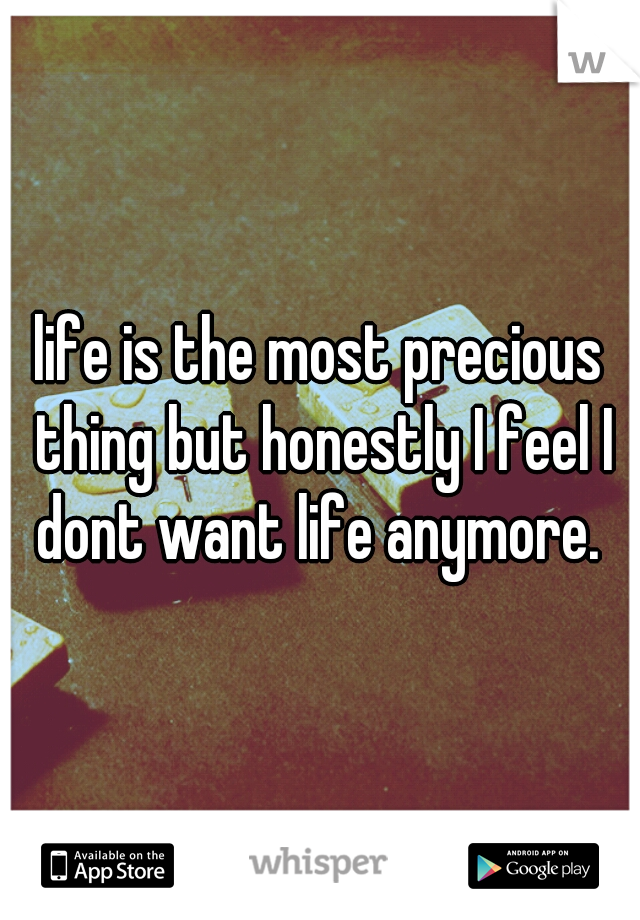 life is the most precious thing but honestly I feel I dont want life anymore. 