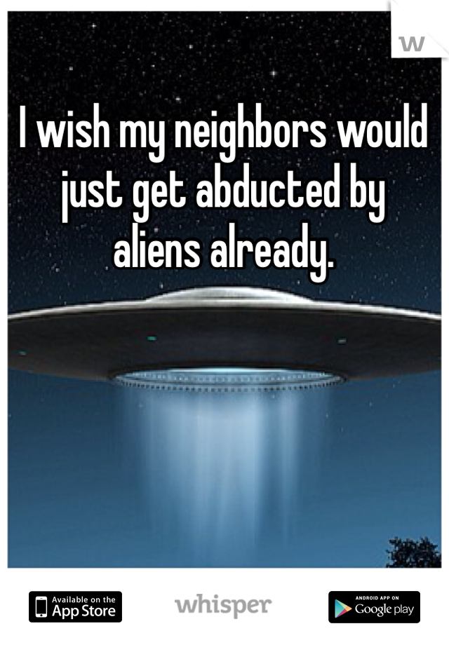 I wish my neighbors would 
just get abducted by 
aliens already. 