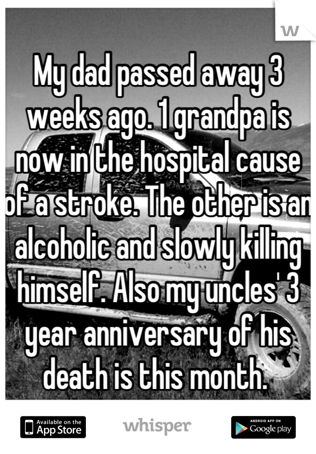 My dad passed away 3 weeks ago. 1 grandpa is now in the hospital cause of a stroke. The other is an alcoholic and slowly killing himself. Also my uncles' 3 year anniversary of his death is this month. 