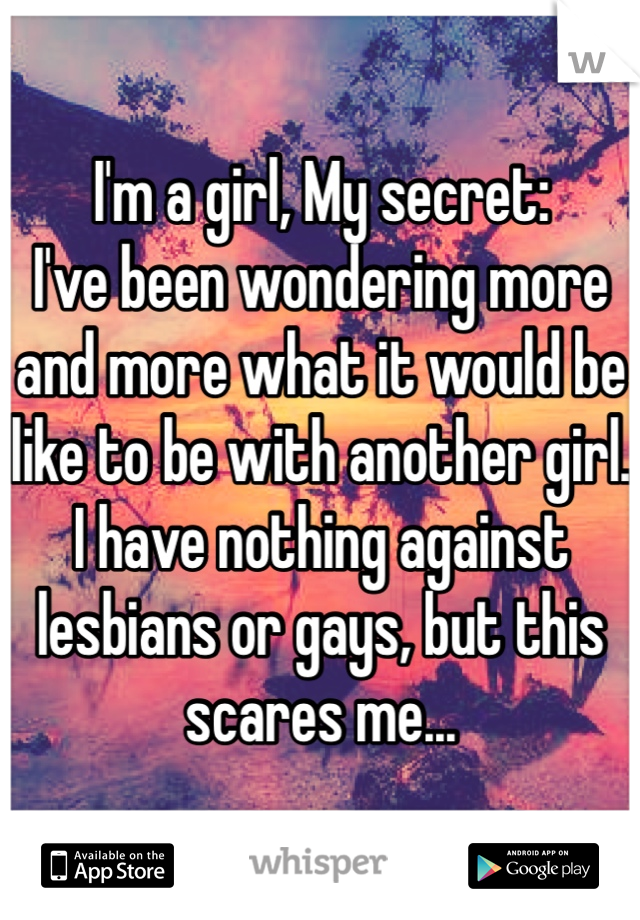 I'm a girl, My secret:
I've been wondering more and more what it would be like to be with another girl. 
I have nothing against lesbians or gays, but this scares me...  
