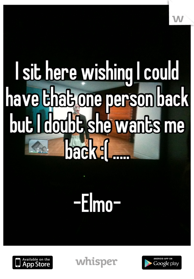 I sit here wishing I could have that one person back but I doubt she wants me back :( .....

-Elmo-
