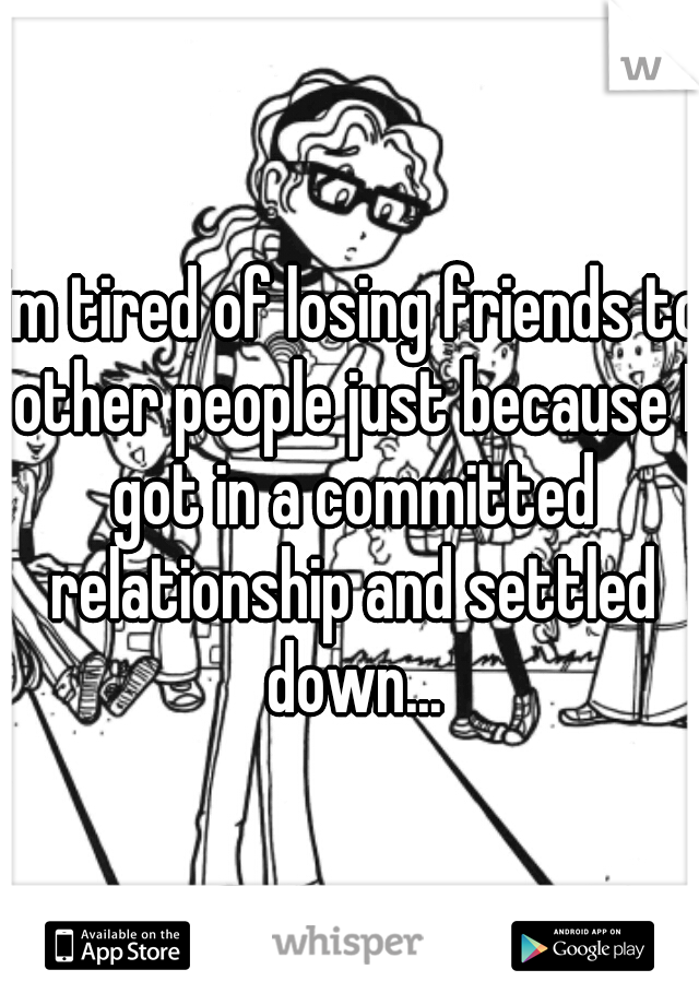 I'm tired of losing friends to other people just because I got in a committed relationship and settled down...