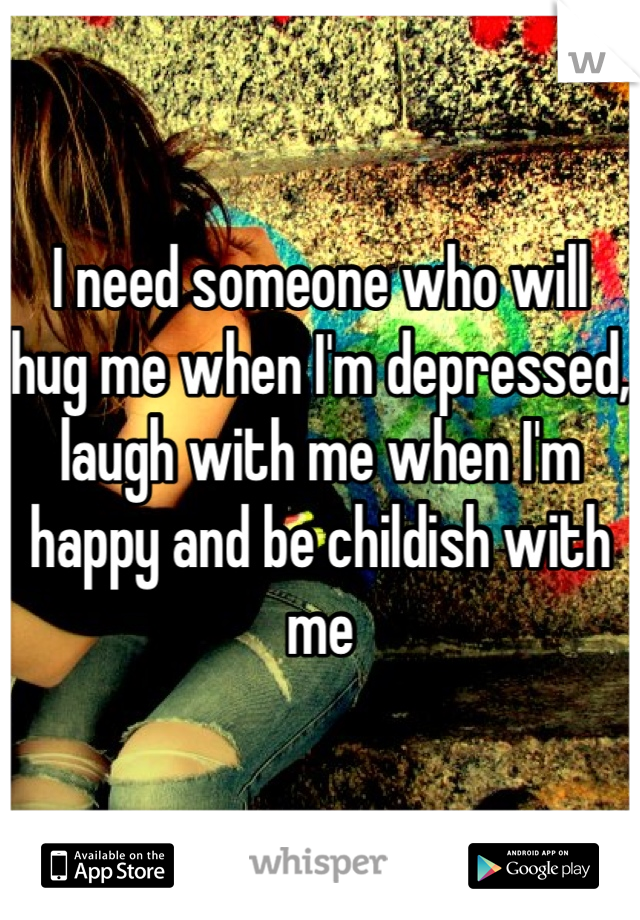 I need someone who will hug me when I'm depressed, laugh with me when I'm happy and be childish with me