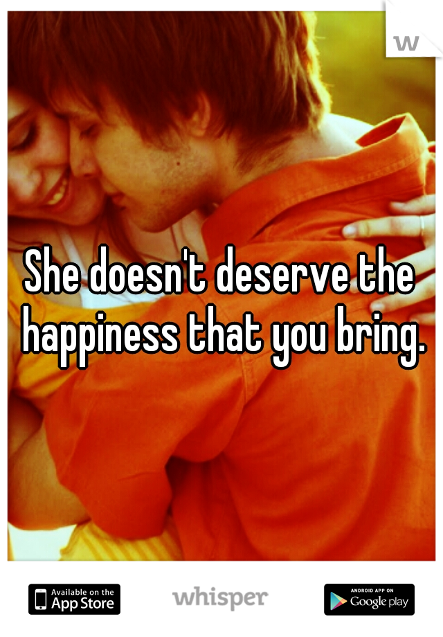 She doesn't deserve the happiness that you bring.