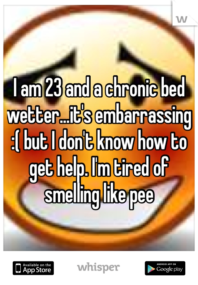 I am 23 and a chronic bed wetter...it's embarrassing :( but I don't know how to get help. I'm tired of smelling like pee