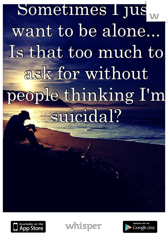 Sometimes I just want to be alone...
Is that too much to ask for without people thinking I'm suicidal?
