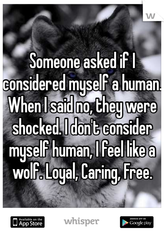 Someone asked if I considered myself a human. When I said no, they were shocked. I don't consider myself human, I feel like a wolf. Loyal, Caring, Free. 