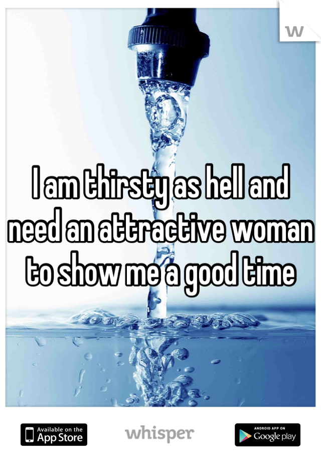 I am thirsty as hell and need an attractive woman to show me a good time
