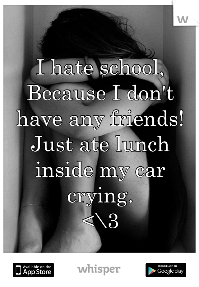 I hate school,
Because I don't have any friends!
Just ate lunch inside my car crying.
<\3
