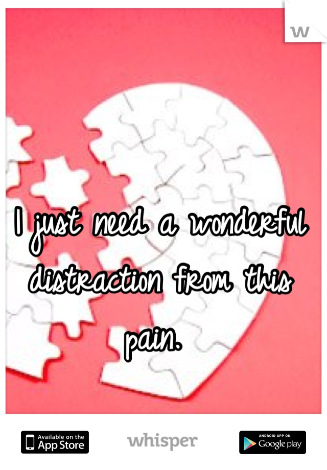 I just need a wonderful distraction from this pain. 
