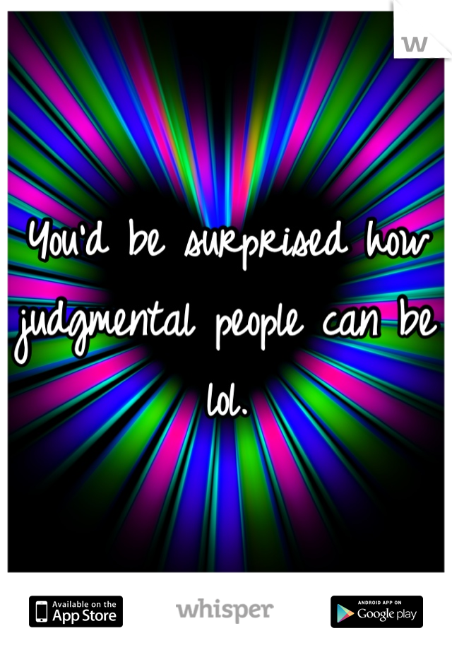 You'd be surprised how judgmental people can be lol.